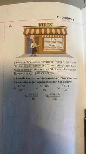 F1 / DENEME-12
FIRIN
15.
Pide
1
Somun
1
1
1
Somun ve Pide ekmek yapılan bir fırında 30 somun ve
50 pide ekmek toplam 200 TL ye satılmaktadır
. Fırına
gelen bir müşteri 20 somun ve 50 pide için fırıncıya 200
TL veriyor ve A TL para üstü alıyor.
Bu fırında 1