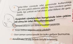 sifat-fiiller cümlede sıfat görevinde kullanıldığı
için isim çekim eklerini alabilir. Yani isimlere gelen
iyelik, ilgi, çokluk ve hål ekleri sıfat-fiillere de geti-
rilebilir.
Aşağıdaki cümlelerden hangisinde isim çekim
eki almış bir sıfat-fiil kullanılmıştır?
Antatacaklarım son derece mühim şeylerdir.
B) Sinavi bitiren kâğıdını verip çıkabilir.
Uzun zaman sonra tanıdık bir koku geliyor burnuma.
D) Kendisinden üç yaş büyük biriyle evlenmiş.