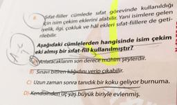 sifat-fiiller cümlede sıfat görevinde kullanıldığı
için isim çekim eklerini alabilir. Yani isimlere gelen
iyelik, ilgi, çokluk ve hål ekleri sıfat-fiillere de geti-
rilebilir.
Aşağıdaki cümlelerden hangisinde isim çekim
eki almış bir sıfat-fiil kullanılmıştır?
Antatacaklarım son derece mühim şeylerdir.
B) Sinavi bitiren kâğıdını verip çıkabilir.
Uzun zaman sonra tanıdık bir koku geliyor burnuma.
D) Kendisinden üç yaş büyük biriyle evlenmiş.
