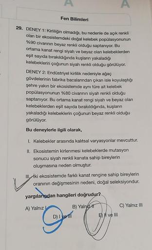 Fen Bilimleri
.
.
29. DENEY 1: Kirliliğin olmadığı, bu nedenle de açık renkli
olan bir ekosistemdeki doğal kelebek popülasyonunun
%90 civarının beyaz renkli olduğu saptanıyor. Bu
ortama kanat rengi siyah ve beyaz olan kelebeklerden
eşit sayıda bırakıldığın