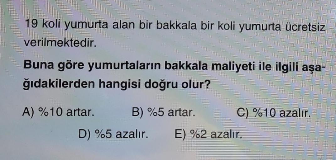 19 koli yumurta alan bir bakkala bir koli yumurta ücretsiz
verilmektedir.
Buna göre yumurtaların bakkala maliyeti ile ilgili aşa-
ğıdakilerden hangisi doğru olur?
A) %10 artar. B) %5 artar. C) %10 azalır.
D) %5 azalır. E) %2 azalır.
