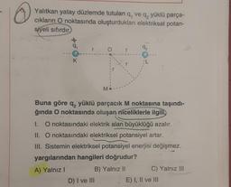 Yalıtkan yatay düzlemde tutulan q, ve q, yüklü parça-
ciklarin O noktasında oluşturdukları elektriksel potan-
siyeli sıfırdır
+0
r
92
O
r
K
L
M
Buna göre q, yüklü parçacık M noktasına taşındı-
ğında O noktasında oluşan niceliklerle ilgili,
1. O noktasındaki elektrik alan büyüklüğü azalır.
II. O noktasındaki elektriksel potansiyel artar.
III. Sistemin elektriksel potansiyel enerjisi değişmez.
yargılarından hangileri doğrudur?
A) Yalnız!
B) Yalnız II
C) Yalnız III
D) I ve III
E) I, II ve III