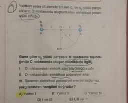 Yalıtkan yatay düzlemde tutulan q, ve q, yüklü parça-
ciklarin O noktasında oluşturdukları elektriksel potan-
siyeli sıfırdır
+0
r
92
O
r
K
L
M
Buna göre q, yüklü parçacık M noktasına taşındı-
ğında O noktasında oluşan niceliklerle ilgili,
1. O noktasındaki elektrik alan büyüklüğü azalır.
II. O noktasındaki elektriksel potansiyel artar.
III. Sistemin elektriksel potansiyel enerjisi değişmez.
yargılarından hangileri doğrudur?
A) Yalnız!
B) Yalnız II
C) Yalnız III
D) I ve III
E) I, II ve III
