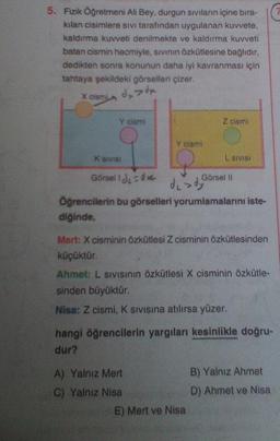 5. Fizik Öğretmeni Ali Bey, durgun Siviların içine bıra-
kılan cisimlere sivi tarafından uygulanan kuvvete.
kaldırma kuvveti denilmekte ve kaldırma kuvveti
batan cismin hacmiyle, sivinin Özkütlesine bağlıdır,
dedikten sonra konunun daha iyi kavranması için
tahtaya şekildeki görselleri çizer.
X cism
dxdx
Y cismi
Z cismi
Y cismi
K SIVIS
L SIVISI
Görsell du ove
Görsel 10
de dy
Öğrencilerin bu görselleri yorumlamalarını iste-
diğinde,
Mert: X cisminin Özkütlesi Z cisminin özkütlesinden
küçüktür.
Ahmet: L SIVISinin özkütlesi X cisminin özkütle-
sinden büyüktür.
Nisa: Z cismi, K sivisina atılırsa yüzer.
hangi öğrencilerin yargıları kesinlikle doğru-
dur?
A) Yalniz Mert
B) Yalnız Ahmet
C) Yalniz Nisa
D) Ahmet ve Nisa
E) Mert ve Nisa