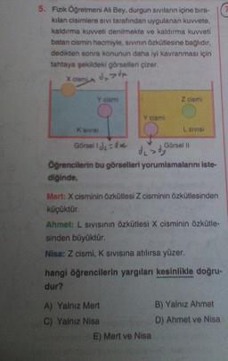 5. Fizik Öğretmeni Ali Bey, durgun Siviların içine bıra-
kılan cisimlere sivi tarafından uygulanan kuvvete.
kaldırma kuvveti denilmekte ve kaldırma kuvveti
batan cismin hacmiyle, sivinin Özkütlesine bağlıdır,
dedikten sonra konunun daha iyi kavranması için
tahtaya şekildeki görselleri çizer.
X cism
dxdx
Y cismi
Z cismi
Y cismi
K SIVIS
L SIVISI
Görsell du ove
Görsel 10
de dy
Öğrencilerin bu görselleri yorumlamalarını iste-
diğinde,
Mert: X cisminin Özkütlesi Z cisminin özkütlesinden
küçüktür.
Ahmet: L SIVISinin özkütlesi X cisminin özkütle-
sinden büyüktür.
Nisa: Z cismi, K sivisina atılırsa yüzer.
hangi öğrencilerin yargıları kesinlikle doğru-
dur?
A) Yalniz Mert
B) Yalnız Ahmet
C) Yalniz Nisa
D) Ahmet ve Nisa
E) Mert ve Nisa
