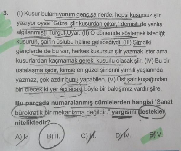 3.
(1) Kusur bulamıyorum genç şairlerde, hepsi kusursuz şiir
yazıyor oysa “Güzel şiir kusurdan çıkar" demisti de yanlış
algılanmıştı Turgut Uyar. (II) O dönemde söylemek istediği;
kusurun, şairin üslubu hâline geleceğiydi. (III) Şimdiki
gençlerde de bu var