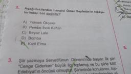 A
2.
Aşağıdakilerden hangisi Ömer Seyfettin'in hikâye-
lerinden biri değildir?
A Ahmett
B) Halide
c) akug
use
A Mel
A) Yüksek Ökçeler
B) Pembe Incili Kaftan
C) Beyaz Lale
D) Bomba
e) Kızıl Elma
6.
3. Şiir yazmaya Servetifünun Dönemi'nde başlar. İlk şiiri
*Cenge Giderken büyük ilgi toplamış ve bu şiirle Milli
Edebiyat'ın öncüsü olmuştur. Şiirlerinde konularını, top-
polerinden al-
