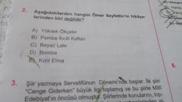 A
2.
Aşağıdakilerden hangisi Ömer Seyfettin'in hikâye-
lerinden biri değildir?
A Ahmett
B) Halide
c) akug
use
A Mel
A) Yüksek Ökçeler
B) Pembe Incili Kaftan
C) Beyaz Lale
D) Bomba
e) Kızıl Elma
6.
3. Şiir yazmaya Servetifünun Dönemi'nde başlar. İlk şiiri
*Cenge Giderken büyük ilgi toplamış ve bu şiirle Milli
Edebiyat'ın öncüsü olmuştur. Şiirlerinde konularını, top-
polerinden al-
