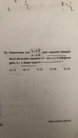 2
x = /
=
2
2
16. Köklerinden biri
3+212
olan rasyonel katsayılı
3-22
ikinci dereceden denklem x2-bx + c = 0 olduğuna
göre, b + c değeri kaçtır?
A) 12
B) 17
C) 25
D) 35
E) 42
Diğer sayfaya geçiniz.
23
