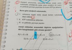 Oksijenli solunumda, solunuma katılan enerji verici
substratlar yıkıldığında açığa çıkan enerjinin bir kısmı
isi şeklinde çevreye yayılırken bir kısmi ATP'ye aktarılır,
Hen
ma
için
Buna göre oksijenli solunumda;
1
B
solunuma enerji verici olarak katılan substratta
depo edilen
2 II. ATP molekülüne aktarılan,
3"
III. isi şeklinde çevreye yayılan
enerji miktarları arasındaki ilişkinin aşağıdakiler-
den hangisindeki gibi olması gerekir?
A) I > || > III
B) I > MI > II
C) II > I > III
D) III >V> 11
E) III > II > 1
Fotoconto oman
