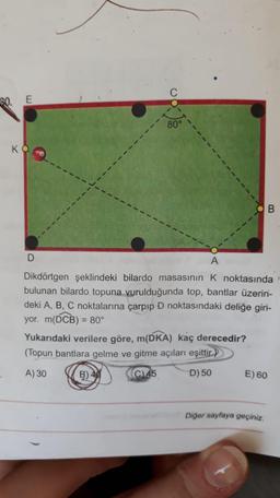 30. E
80°
K
OB
D
A
Dikdörtgen şeklindeki bilardo masasının K noktasında
bulunan bilardo topuna vurulduğunda top, bantlar üzerin-
deki A, B, C noktalarına çarpıp D noktasındaki deliğe giri-
yor. m(DCB) = 80
Yukarıdaki verilere göre, m(DKA) kaç derecedir?
(Topun bantlara gelme ve gitme açıları eşittir.)
A) 30 B) 40 C)45 D) 50
E) 60
Diğer sayfaya geçiniz.
