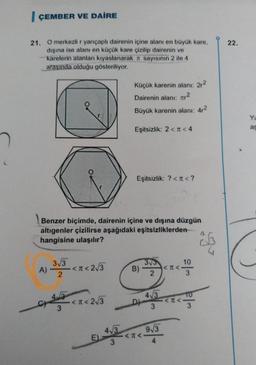 I ÇEMBER VE DAİRE
22.
21. O merkezli r yarıçaplı dairenin içine alanı en büyük kare,
dışına ise alanı en küçük kare çizilip dairenin ve
karelerin alanları kıyaslanarak it sayısının 2 ile 4
arasında olduğu gösteriliyor.
Küçük karenin alanı: 272
Dairenin alanı: Ter2
Büyük karenin alanı: 42
YU
as
Eşitsizlik: 2 < <4
Eşitsizlik: ? << ?
Benzer biçimde, dairenin içine ve dışına düzgün
altigenler çizilirse aşağıdaki eşitsizliklerden
hangisine ulaşılır?
go
10
A)
.<n< 2 3
373
B)
<
2
2
373 A 3
or the <2<2/3
•<R<
43
D)
TO
<<-
3
3
3
413
913
<<-
E)
3
