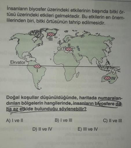 İnsanların biyosfer üzerindeki etkilerinin başında bitki ör-
tüsü üzerindeki etkileri gelmektedir. Bu etkilerin en önem-
lilerinden biri, bitki örtüsünün tahrip edilmesidir.
Ekvator
IV
Doğal koşullar düşünüldüğünde, haritada numaralan-
dırılan bölgelerin h