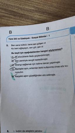 B
B
Türk Dili ve Edebiyatı - Sosyal Bilimler - 1
5.
Ben sana bülbül, bana sen gülşen ol
Ko beni ağlayayın, sen gül, şen ol
Bu beyit için aşağıdakilerden hangisi söylenemez?
A) Zit sözcüklerle ifade güçlendirilmiştir.
B) Sen zamiriyle sevgili kastedilmiştir.
Lo Ahengi sağlamak için kelime tekrarı yapılmıştır.
D Yazılışları aynı, anlamları farklı kullanımla cinas söz ko-
nusudur.
Ey Karşılıklı aşkın güzelliğinden söz edilmiştir.
6.
1. İndirir de ateşlere yandırır