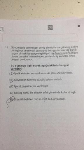 3
11. Günümüzde geleneksel geniş aile tipi hızla çekirdek aileye
dönüşüyor ve mimari yapılaşma ile uygulamalar da buna
uygun bir şekilde gerçekleştiriliyor, bu durumun bir sonucu
olarak da şehir mimarisinden esinlenilmiş konutlar kırsal
bölgeyi dolduruyor.