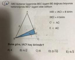 ABC ikizkenar üçgeninde BEC üçgeni BE doğrusu boyunca
katlandığında BEC üçgeni elde ediliyor.
IABI = TACI = 8 birim
IBCI = 4 birim
C E AC
8
2
7
E E AC
E
B
Buna göre, IAC'I kaç birimdir?
A) 4
B) 4v2
C) 6
D) 2/10
E) 473