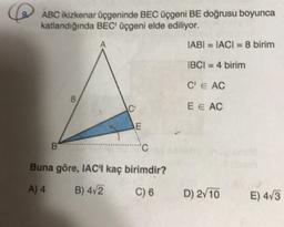 ABC ikizkenar üçgeninde BEC üçgeni BE doğrusu boyunca
katlandığında BEC üçgeni elde ediliyor.
IABI = TACI = 8 birim
IBCI = 4 birim
C E AC
8
2
7
E E AC
E
B
Buna göre, IAC'I kaç birimdir?
A) 4
B) 4v2
C) 6
D) 2/10
E) 473
