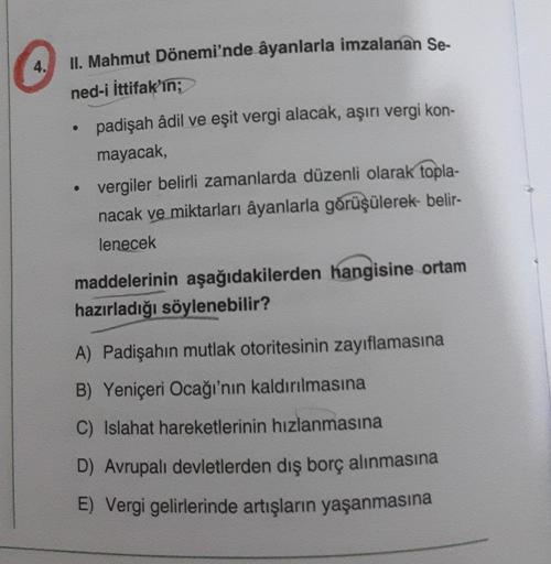 4.
II. Mahmut Dönemi'nde âyanlarla imzalanan Se-
ned-i İttifak'ın;
padişah âdil ve eşit vergi alacak, aşırı vergi kon-
mayacak
vergiler belirli zamanlarda düzenli olarak topla-
nacak ve miktarları âyanlarla görüşülerek- belir-
lenecek
maddelerinin aşağıdak