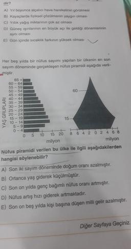 dir?
A) Yıl boyunca alçalıcı hava hareketinin görülmesi
B) Kayaçlarda fiziksel çözülmenin yaygın olması
c) Yillik yağış miktarının çok az olması
D) Güneş ışınlarının en büyük açı ile geldiği dönemlerinin
aynı olması
E) Gün içinde sıcaklık farkinin yüksek olması
Her beş yılda bir nüfus sayımı yapılan bir ülkenin en son
sayım döneminde gerçekleşen nüfus piramidi aşağıda veril-
miştir.
65 +
60 - 64
55 - 59
50 - 54
60
45 - 49
40 - 44
35-39
20
30
34
25 29
20 - 24
15 - 19
15-
10 - 14
5-9
0-4
0 5 10 15 20 8 6 4 2 0 2 4 6 8
milyon
milyon
Nüfus piramidi verilen bu ülke ile ilgili aşağıdakilerden
hangisi söylenebilir?
YAŞ GRUPLARI
A) Son iki sayım döneminde doğum oranı azalmıştır.
B) Ortanca yaş giderek küçülmüştür.
C) Son on yılda genç bağımlı nüfus oranı artmıştır.
D) Nüfus artış hızı giderek artmaktadır.
E) Son on beş yılda kişi başına düşen milli gelir azalmıştır.
Diğer Sayfaya Geçiniz.
