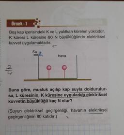 Örnek - 7
Boş kap içerisindeki K ve L yalıtkan küreleri yüklüdür.
K küresi L küresine 80 N büyüklüğünde elektriksel
kuvvet uygulamaktadır.
Su
hava
2 /
Buna göre, musluk açılıp kap suyla doldurulur-
sa, L küresinin, K küresine uyguladığı elektriksel
kuvvetin büyüklüğü kaç N olur?
(Suyun elektriksel geçirgenliği, havanın elektriksel
geçirgenliğinin 80 katıdır.)
