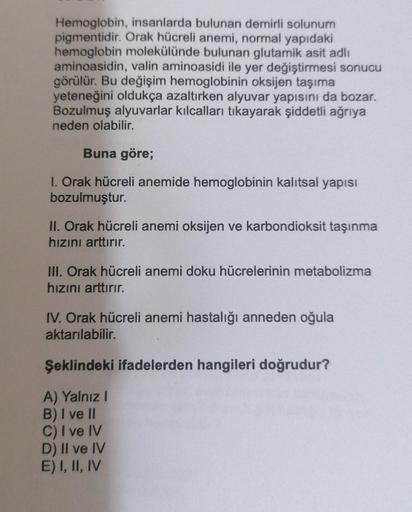 Hemoglobin, insanlarda bulunan demirli solunum
pigmentidir
. Orak hücreli anemi, normal yapıdaki
hemoglobin molekülünde bulunan glutamik asit adlı
aminoasidin, valin aminoasidi ile yer değiştirmesi sonucu
görülür. Bu değişim hemoglobinin oksijen taşıma
yet