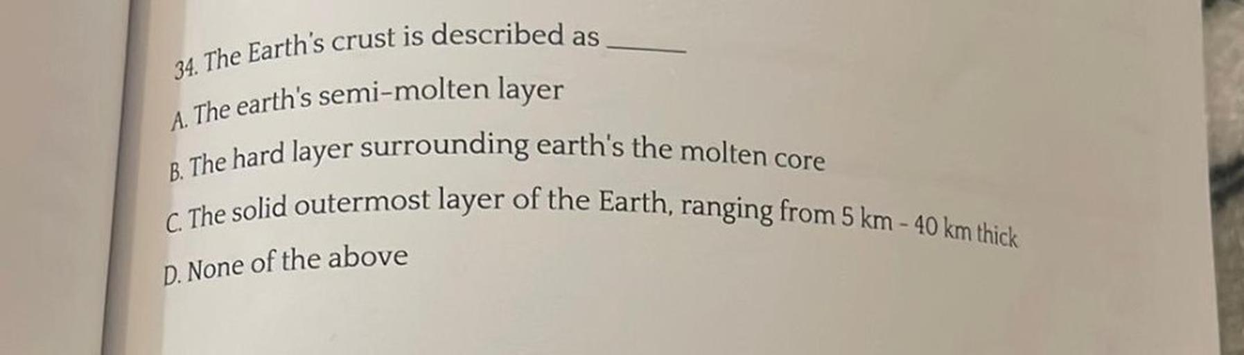 34. The Earth's crust is described as
A. The earth's semi-molten layer
B. The hard layer surrounding earth's the molten core
C. The solid outermost layer of the Earth, ranging from 5 km - 40 km thick
D. None of the above