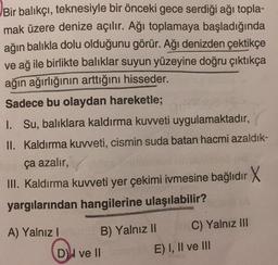 Bir balıkçı, teknesiyle bir önceki gece serdiği ağı topla-
mak üzere denize açılır. Ağı toplamaya başladığında
ağın balıkla dolu olduğunu görür. Ağı denizden çektikçe
ve ağ ile birlikte balıklar suyun yüzeyine doğru çıktıkça
ağın ağırlığının arttığını hisseder.
Sadece bu olaydan hareketle;
I. Su, balıklara kaldırma kuvveti uygulamaktadır,
II. Kaldırma kuweti, cismin suda batan hacmi azaldık-
ça azalır,
III. Kaldırma kuvveti yer çekimi ivmesine bağlıdır X
yargılarından hangilerine ulaşılabilir?
A) Yalnız
B) Yalnız II C) Yalnız III
DH ve II
E) I, II ve III
