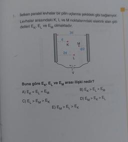 1.
iletken paralel levhalar bir pilin uçlarına şekildeki gibi bağlanıyor.
Levhalar arasındaki K, L ve M noktalarındaki elektrik alan şid-
detleri Ek, EL ve Em olmaktadır.
3d
d
K
M
d/2
2d
Buna göre Ek, EL ve Em arası ilişki nedir?
A) Ek = EL = EM
B) Ex>EL > EM
C) EL > EM> EK
D) EM> Ex>EL
E) EM> EL > EK