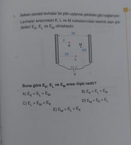 1.
iletken paralel levhalar bir pilin uçlarına şekildeki gibi bağlanıyor.
Levhalar arasındaki K, L ve M noktalarındaki elektrik alan şid-
detleri Ek, EL ve Em olmaktadır.
3d
d
K
M
d/2
2d
Buna göre Ek, EL ve Em arası ilişki nedir?
A) Ek = EL = EM
B) Ex>EL > EM
C) EL > EM> EK
D) EM> Ex>EL
E) EM> EL > EK
