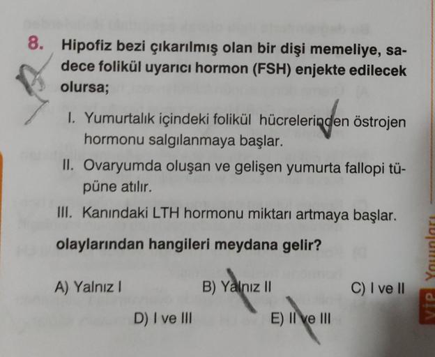 8. Hipofiz bezi çıkarılmış olan bir dişi memeliye, sa-
dece folikül uyarıcı hormon (FSH) enjekte edilecek
olursa;
I. Yumurtalık içindeki folikül hücrelerinden östrojen
hormonu salgılanmaya başlar.
II. Ovaryumda oluşan ve gelişen yumurta fallopi tü-
püne at