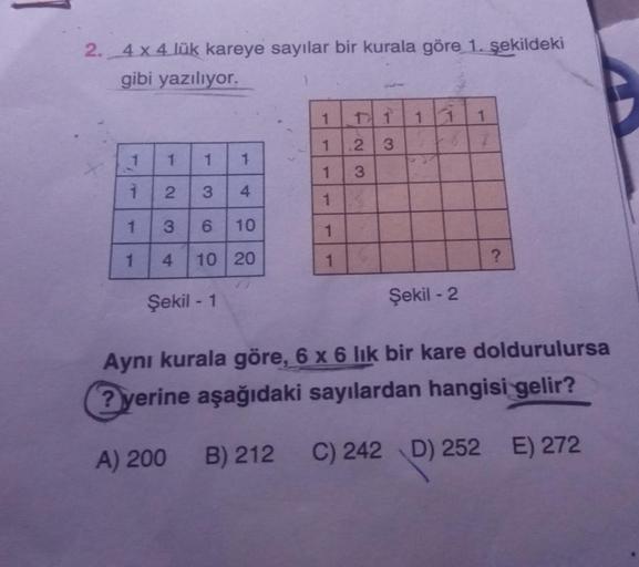 2._4 x 4 lük kareye sayılar bir kurala göre 1. şekildeki
gibi yazılıyor.
1 1 1 1 1
FN
1
2
3
7
1
1
1
1
1
3
1
2
3
4
1
1
1
1
3
6
10
1
1
4
10 20
1
?
Şekil - 1
Şekil - 2
Aynı kurala göre, 6 x 6 lik bir kare doldurulursa
? yerine aşağıdaki sayılardan hangisi gel