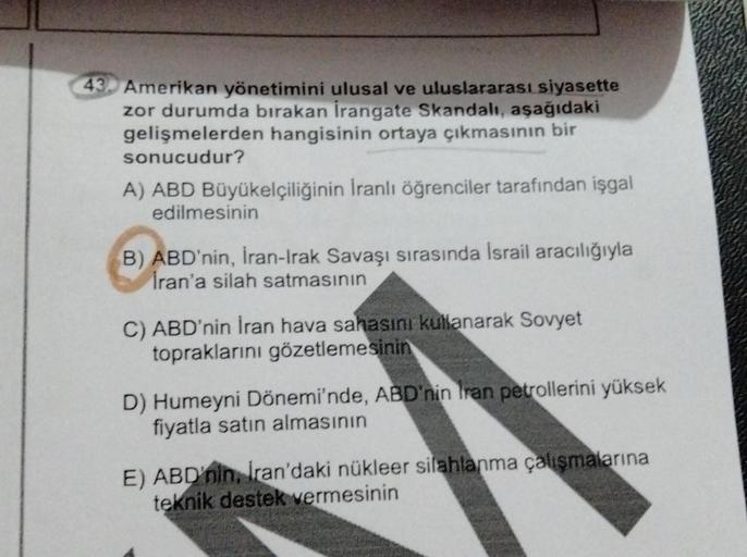 43. Amerikan yönetimini ulusal ve uluslararası siyasette
zor durumda bırakan İrangate Skandalı, aşağıdaki
gelişmelerden hangisinin ortaya çıkmasının bir
sonucudur?
A) ABD Büyükelçiliğinin İranlı öğrenciler tarafından işgal
edilmesinin
B) ABD'nin, İran-Irak