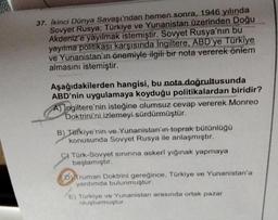 37. İkinci Dünya Savaşı'ndan hemen sonra, 1946 yılında
Sovyet Rusya, Türkiye ve Yunanistan üzerinden Doğu
Akdeniz'e yayılmak istemiştir. Sovyet Rusya'nın bu
yayılma politikası karşısında İngiltere, ABD'ye Türkiye
ve Yunanistan'ın önemiyle ilgili bir nota v