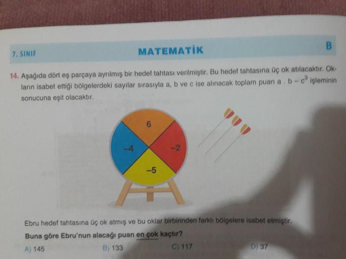 B.
7. SINIF
MATEMATIK
14. Aşağıda dört eş parçaya ayrılmış bir hedef tahtası verilmiştir. Bu hedef tahtasına üç ok atılacaktır. Ok
ların isabet ettiği bölgelerdeki sayılar sırasıyla a, b ve c ise alınacak toplam puan a . b- işleminin
sonucuna eşit olacaktı