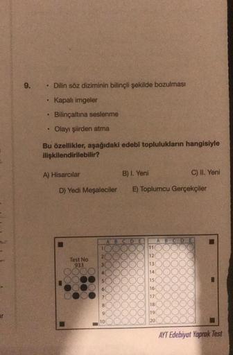 9.
Dilin söz diziminin bilinçli şekilde bozulması
Kapalı imgeler
Bilinçaltına seslenme
.
Olayı şiirden atma
Bu özellikler, aşağıdaki edebi toplulukların hangisiyle
ilişkilendirilebilir?
A) Hisarcilar
B) I. Yeni
C) II. Yeni
D) Yedi Meşaleciler
E) Toplumcu G