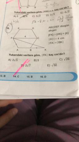 I) 4/2
A3
Yukardaki verilere göre, IKML kac em'dir?
C) 3
D) 3
56-86
ABCDEF düzgün
altigen
IFKIN (AK) - {K)
IFCI4 cm
FAI-BK
C
K
Yukarıdaki verilere göre, FK| kaç cm'dir?
A) 2,5
B) 5
D) 27
E) 30
C) 26
13. B
14. C
15.B
16.D