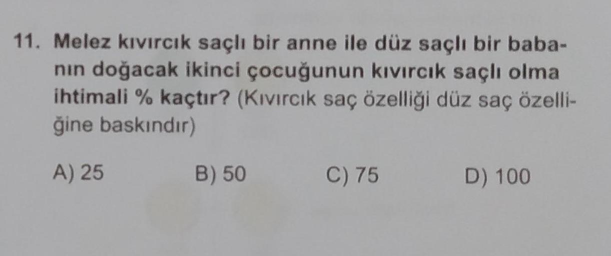 11. Melez kıvırcık saçlı bir anne ile düz saçlı bir baba-
nin doğacak ikinci çocuğunun kıvırcık saçlı olma
ihtimali % kaçtır? (Kivircik saç özelliği düz saç özelli-
ğine baskındır)
A) 25
B) 50
C) 75
D) 100