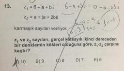13.
Z = 6 - a + b.i
6-a + 1 = a-a-zsi
Z2 = a + (a + 2b)i
+
ba:96}
karmaşık sayıları veriliyor.
rah
z, ve z, sayıları, gerçel katsayılı ikinci dereceden
bir denklemin kökleri olduğuna göre, Zy: 22 çarpımı
kaçtır?
10
B) 9
C) 8
D) 7
E) 6