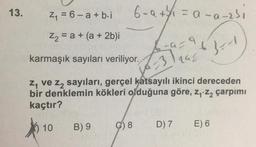 13.
Z = 6 - a + b.i
6-a + 1 = a-a-zsi
Z2 = a + (a + 2b)i
+
ba:96}
karmaşık sayıları veriliyor.
rah
z, ve z, sayıları, gerçel katsayılı ikinci dereceden
bir denklemin kökleri olduğuna göre, Zy: 22 çarpımı
kaçtır?
10
B) 9
C) 8
D) 7
E) 6
