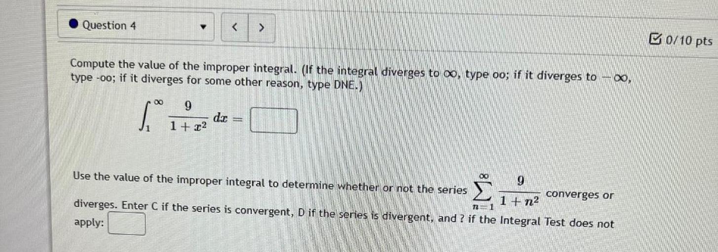 Question 4
<
>
B0/10 pts
Compute the value of the improper integral. (If the integral diverges to , type oo; if it diverges to –®,
type -oo; if it diverges for some other reason, type DNE.)
00
9
si
dat
1 + x2
Use the value of the improper integral to determine whether or not the series
9
converges or
1 + n2
diverges. Enter C if the series is convergent, D if the series is divergent, and ? if the Integral Test does not
apply:
12 = 1