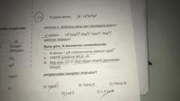 11.
N (azot) atomu,
„N; 1s22s22p3
Idaki yargılardan
şeklinde e dizilimine sahip iken hibritleşme sonucu
e dizilimi : 1822(sp32 2(sp3) 2(sp3) 2(sp3
şeklinde değişiyor.
III
Düzgün
dörtyüzlü
Buna göre, N atomlarının moleküllerinde
AXA
1. N atomu 1 çift ortaklanmamış elektron içerir.
II. VSEPR gösterimi AX, E, dir.
III. Bağ açısı 107,3° olup üçgen piramit geometriye
sahiptir.
sp3
yargılarından hangileri doğrudur?
104,5°
A) Yalnız!
i
C) Yalnız III
B) Yalnız II
78
E) I, II ve II
D) Lve II