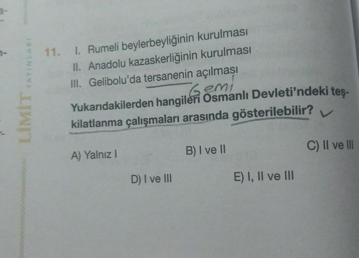 YAYINLARI
11. I. Rumeli beylerbeyliğinin kurulması
II. Anadolu kazaskerliğinin kurulması
III. Gelibolu'da tersanenin açılması
Gemi
Yukarıdakilerden hangileri Osmanlı Devleti'ndeki teş-
kilatlanma çalışmaları arasında gösterilebilir?
LIMIT
B) I ve 11
C) II