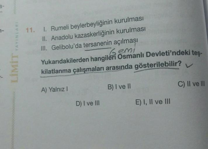 YAYINLARI
11. I. Rumeli beylerbeyliğinin kurulması
II. Anadolu kazaskerliğinin kurulması
III. Gelibolu'da tersanenin açılması
Gemi
Yukarıdakilerden hangileri Osmanlı Devleti'ndeki teş-
kilatlanma çalışmaları arasında gösterilebilir?
LIMIT
B) I ve 11
C) II 