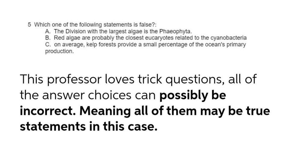 5 Which one of the following statements is false?:
A. The Division with the largest algae is the Phaeophyta.
B. Red algae are probably the closest eucaryotes related to the cyanobacteria
C. on average, kelp forests provide a small percentage of the ocean's primary
production.
This professor loves trick questions, all of
the answer choices can possibly be
incorrect. Meaning all of them may be true
statements in this case.