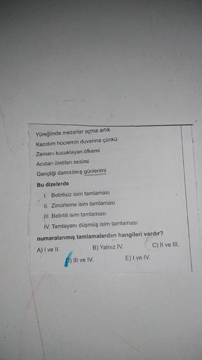 Yüreğimde mezarlar açma artık
Kazıdım hücremin duvarına çünkü
Zamani kucaklayan öfkemi
Acıdan üretilen sesimi
Gençliği damıtılmış günlerimi
Bu dizelerde
1. Belirtisiz isim tamlaması
II. Zincirleme isim tamlaması
III. Belirtili isim tamlaması
IV. Tamlayani 