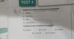 TEST 4
1. Sağlıklı bir insanın mide öz suyu içerisinde;
1. Enzim,
II. Hormon,
III. HCI,
IV. Lap (renin)
maddelerinden hangileri bulunabilir?
A) Yalnız! B) I ve III
C) Il ve IV
D) I, II ve III E) I, II ve IV
eu
