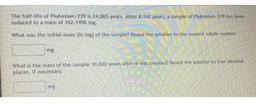 The half-life of Plutonium-239 is 24,065 years. After 8.142 years, a sample of Plutonium 239 has been
reduced to a mass of 162.1456 mg.
What was the initial mass (in mg) of the sample? Round the solution to the nearest whole number,
mg
What is the mass of
