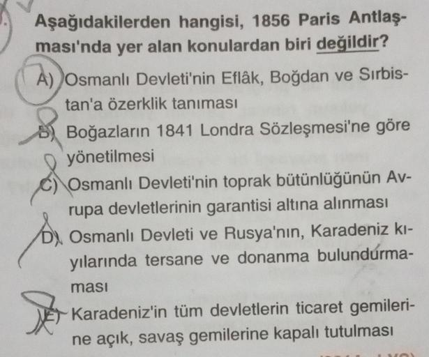 Aşağıdakilerden hangisi, 1856 Paris Antlaş-
ması'nda yer alan konulardan biri değildir?
A) Osmanlı Devleti'nin Eflâk, Boğdan ve Sırbis-
tan'a özerklik tanıması
Boğazların 1841 Londra Sözleşmesi'ne göre
yönetilmesi
Osmanlı Devleti'nin toprak bütünlüğünün Av