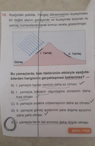 10. Aşağıdaki şekilde, Yengeç dönencesinin kuzeyindeki
bir dağlık alanın güneyinde ve kuzeyinde bulunan iki
yamaç numaralandırlarak kırmızı renkle gösterilmiştir.
1. Yamaç
II. Yamaç
Güney
Bu yamaçlarda, bakı faktörünün etkisiyle aşağıda-
kilerden hangisini