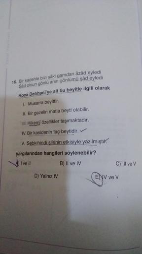 16. Bir kadehle bizi sâki gamdan âzâd eyledi
şad olsun gönlü anın gönlümü şâd
eyledi
Hoca Dehhani'ye ait bu beyitle ilgili olarak
1. Musarra beyittir.
II. Bir gazelin matla beyti olabilir.
III. Hikemî özellikler taşımaktadır.
IV. Bir kasidenin taç beytidir